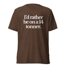The Tractor Mugs Store T-Shirt Brown Triblend / XS I'D RATHER BE ON A 14 TONNER | T-shirt Quality Farmers Merch